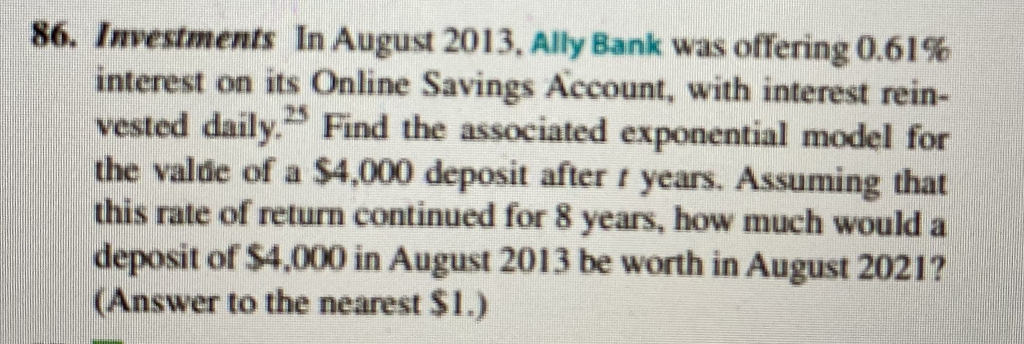 86. Investments In August 2013, Ally Bank was offering 0.61%
interest on its Online Savings Account, with interest rein-
vested daily. Find the associated exponential model for
the valde of a $4,000 deposit after t years. Assuming that
this rate of return continued for 8 years, how much would a
deposit of $4,000 in August 2013 be worth in August 2021?
(Answer to the nearest $1.)
25
