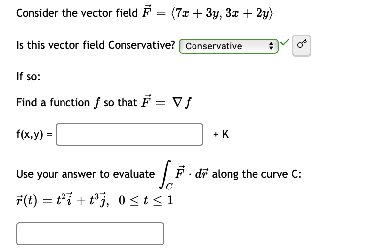 Consider the vector field F = (7x + 3y, 3x + 2y)
Is this vector field Conservative? ( Conservative
If so:
Find a function f so that F = V ƒ
f(x,y) =
+ K
Use your answer to evaluate
| F. dř along the curve C:
F(t) = t°i + t°j, 0 <t<1
