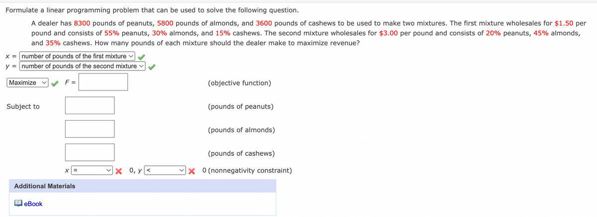 Formulate a linear programming problem that can be used to solve the following question.
A dealer has 8300 pounds of peanuts, 5800 pounds of almonds, and 3600 pounds of cashews to be used to make two mixtures. The first mixture wholesales for $1.50 per
pound and consists of 55% peanuts, 30% almonds, and 15% cashews. The second mixture wholesales for $3.00 per pound and consists of 20% peanuts, 45% almonds,
and 35% cashews. How many pounds of each mixture should the dealer make to maximize revenue?
x = number of pounds of the first mixture v
y = number of pounds of the second mixture v
Maximize
F =
(objective function)
Subject to
(pounds of peanuts)
(pounds of almonds)
(pounds of cashews)
x 0, y<
X 0 (nonnegativity constraint)
Additional Materials
еВook
