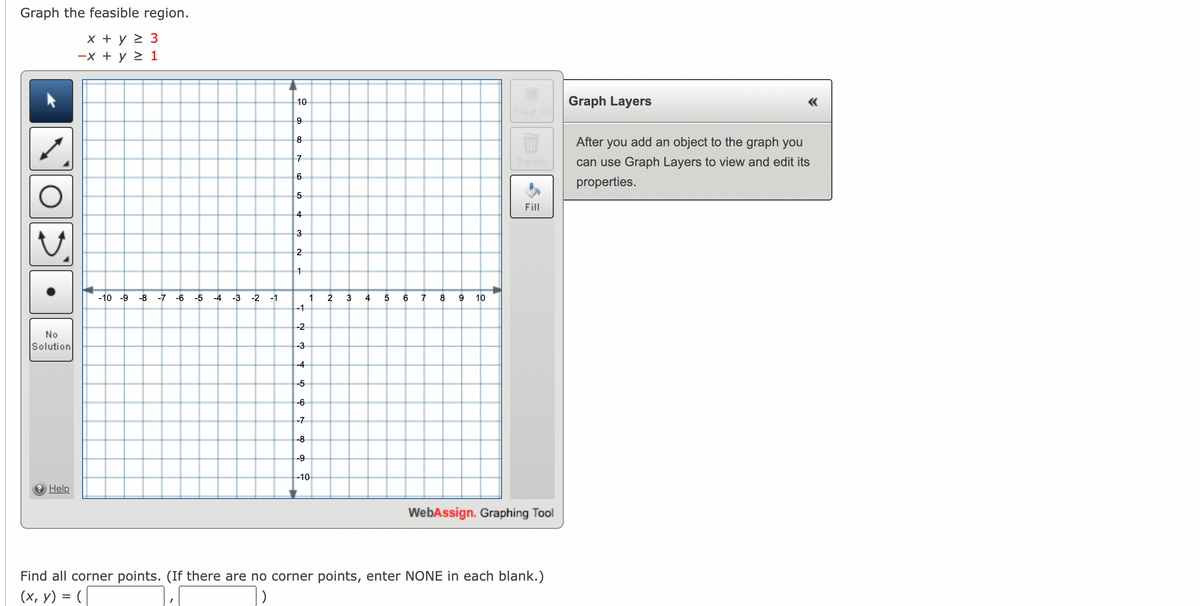 Graph the feasible region.
x + y > 3
-x + y > 1
10
Graph Layers
Clear ll
9
8
After you add an object to the graph you
7
Delete
can use Graph Layers to view and edit its
properties.
5
Fill
4
3
1
-10 -9
-8
-7 -6
-5
-4
-3
-2
-1
1
2
3
4
7
8
10
-1
-2
No
Solution
-3
-4
-5
-6
-7
-8
-9
-10
O Help
WebAssign. Graphing Tool
Find all corner points. (If there are no corner points, enter NONE in each blank.)
(х, у) %3D (
)
