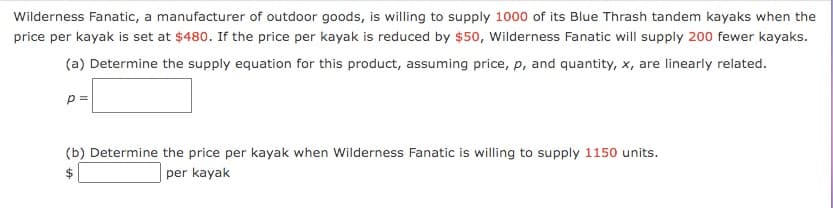 Wilderness Fanatic, a manufacturer of outdoor goods, is willing to supply 1000 of its Blue Thrash tandem kayaks when the
price per kayak is set at $480. If the price per kayak is reduced by $50, Wilderness Fanatic will supply 200 fewer kayaks.
(a) Determine the supply equation for this product, assuming price, p, and quantity, x, are linearly related.
p =
(b) Determine the price per kayak when Wilderness Fanatic is willing to supply 1150 units.
$
per kayak
