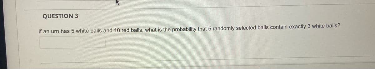 QUESTION 3
If an urn has 5 white balls and 10 red balls, what is the probability that 5 randomly selected balls contain exactly 3 white balls?