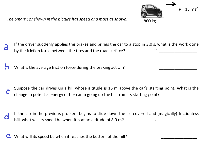 v = 15 ms1
The Smart Car shown in the picture has speed and mass as shown.
860 kg
If the driver suddenly applies the brakes and brings the car to a stop in 3.0 s, what is the work done
by the friction force between the tires and the road surface?
What is the average friction force during the braking action?
Suppose the car drives up a hill whose altitude is 16 m above the car's starting point. What is the
change in potential energy of the car in going up the hill from its starting point?
If the car in the previous problem begins to slide down the ice-covered and (magically) frictionless
hill, what will its speed be when it is at an altitude of 8.0 m?
e. What will its speed be when it reaches the bottom of the hill?
