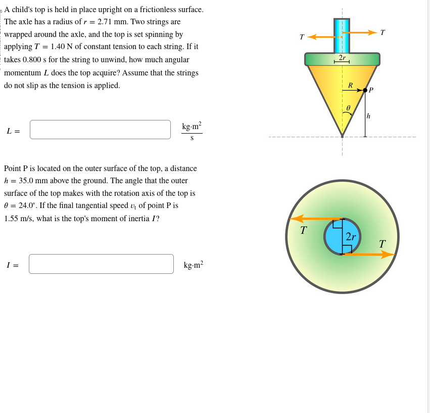 A child's top is held in place upright on a frictionless surface.
The axle has a radius of r = 2.71 mm. Two strings are
wrapped around the axle, and the top is set spinning by
applying T = 1.40 N of constant tension to each string. If it
takes 0.800 s for the string to unwind, how much angular
momentum L does the top acquire? Assume that the strings
do not slip as the tension is applied.
L =
kg-m²
S
Point P is located on the outer surface of the top, a distance
h = 35.0 mm above the ground. The angle that the outer
surface of the top makes with the rotation axis of the top is
0 = 24.0°. If the final tangential speed u, of point P is
1.55 m/s, what is the top's moment of inertia I?
I=
kg.m²
T
T
2r
R
2r
T
T