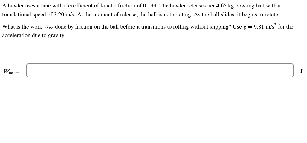 A bowler uses a lane with a coefficient of kinetic friction of 0.133. The bowler releases her 4.65 kg bowling ball with a
translational speed of 3.20 m/s. At the moment of release, the ball is not rotating. As the ball slides, it begins to rotate.
What is the work Wnc done by friction on the ball before it transitions to rolling without slipping? Use g = 9.81 m/s² for the
acceleration due to gravity.
Wnc =