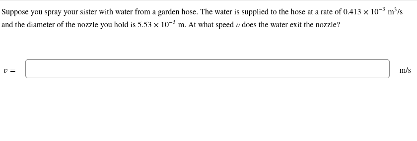 Suppose you spray your sister with water from a garden hose. The water is supplied to the hose at a rate of 0.413 × 10-³ m³/s
and the diameter of the nozzle you hold is 5.53 × 10-³ m. At what speed u does the water exit the nozzle?
V =
m/s
