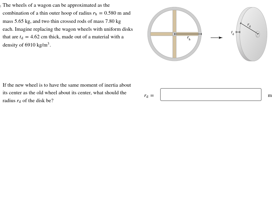 The wheels of a wagon can be approximated as the
combination of a thin outer hoop of radius rh = 0.580 m and
mass 5.65 kg, and two thin crossed rods of mass 7.80 kg
each. Imagine replacing the wagon wheels with uniform disks
that are ta = 4.62 cm thick, made out of a material with a
density of 6910 kg/m³.
If the new wheel is to have the same moment of inertia about
its center as the old wheel about its center, what should the
radius ra of the disk be?
O
rd =
۲۵
m