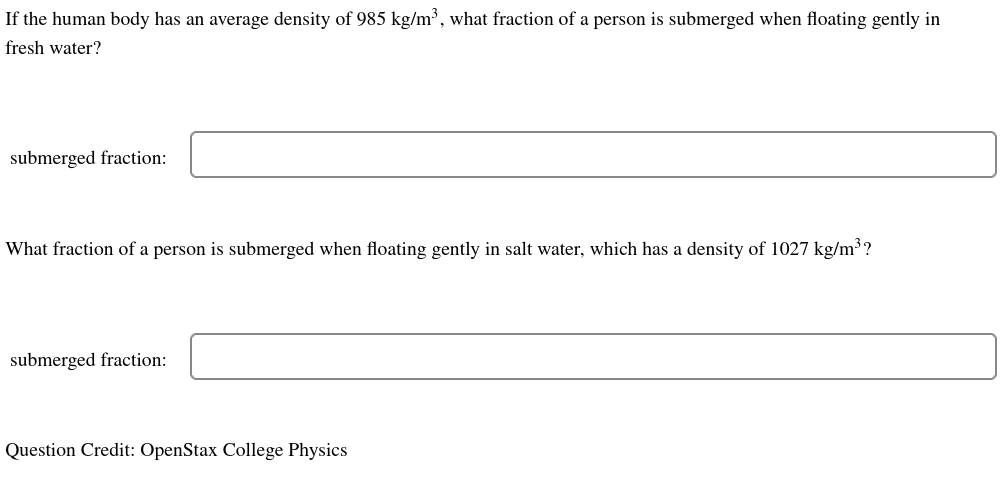 If the human body has an average density of 985 kg/m³, what fraction of a person is submerged when floating gently in
fresh water?
submerged fraction:
What fraction of a person is submerged when floating gently in salt water, which has a density of 1027 kg/m³ ?
submerged fraction:
Question Credit: OpenStax College Physics