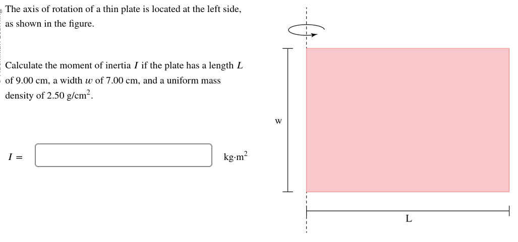 The axis of rotation of a thin plate is located at the left side,
as shown in the figure.
Calculate the moment of inertia I if the plate has a length L
of 9.00 cm, a width w of 7.00 cm, and a uniform mass
density of 2.50 g/cm².
I =
kg.m²
W
L