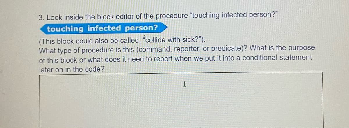 3. Look inside the block editor of the procedure "touching infected person?"
touching infected person?
(This block could also be called, "collide with sick?").
What type of procedure is this (command, reporter, or predicate)? What is the purpose
of this block or what does it need to report when we put it into a conditional statement
later on in the code?

