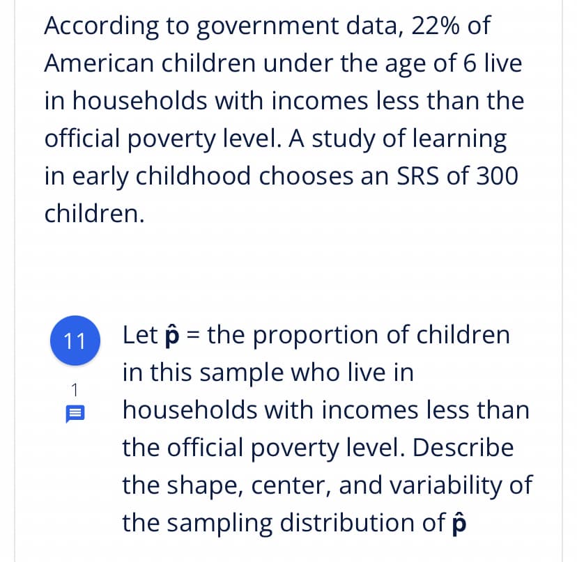 According to government data, 22% of
American children under the age of 6 live
in households with incomes less than the
official poverty level. A study of learning
in early childhood chooses an SRS of 300
children.
Let p = the proportion of children
in this sample who live in
11
1
households with incomes less than
the official poverty level. Describe
the shape, center, and variability of
the sampling distribution of p
