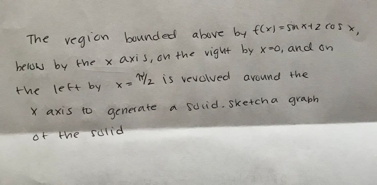 The vegion bounded above by f(x)=Sin x+2 CoS x.
%3D
beluw by the x axis, on the vight
by x=0, and on
the left by
/2 is vevolved around the
X axis to
generate a Sdrid.Sketcha graph
of the sulid
