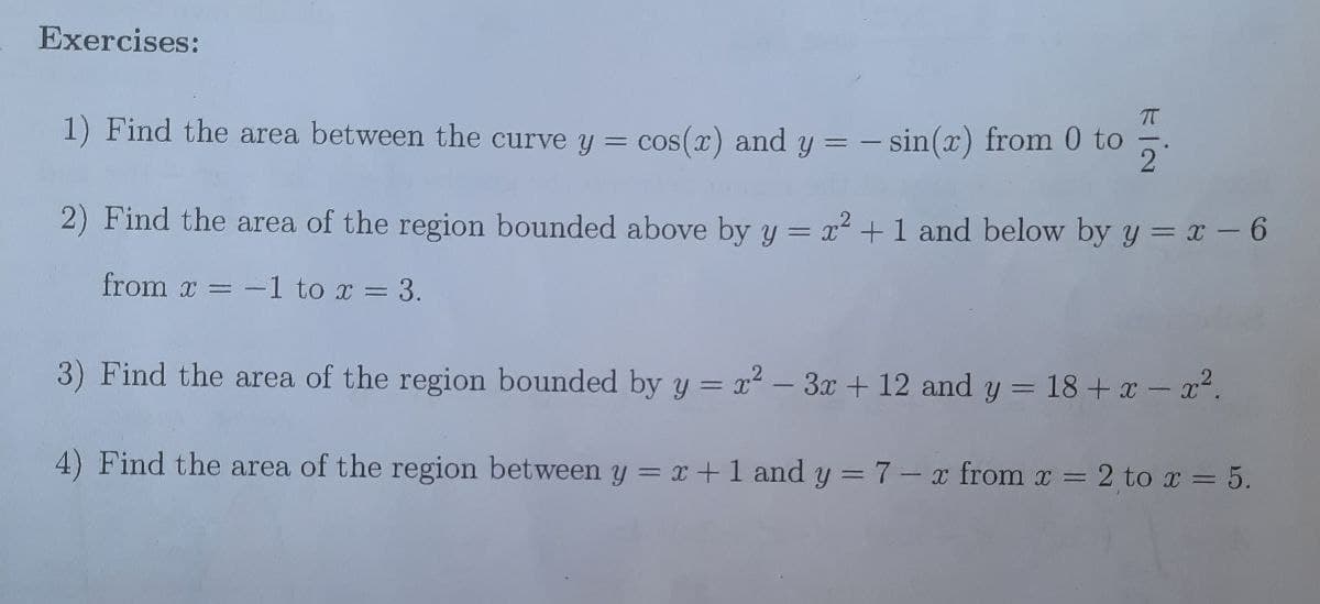 Exercises:
1) Find the area between the curve y = cos(x) and y = -
-sin(x) from 0 to
2) Find the area of the region bounded above by y = x2 +1 and below by y = x -6
from x = -1 to x = 3.
3) Find the area of the region bounded by y = x2 – 3x + 12 and y =
= 18 + x - x2.
4) Find the area of the region between y = x+1 and y = 7- x from x =
2 to x = 5.
