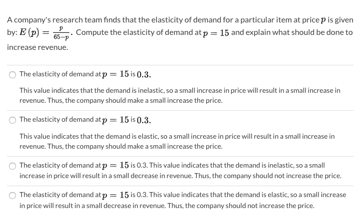 A company's research team finds that the elasticity of demand for a particular item at price p is given
by: E (p) =
Compute the elasticity of demand at p = 15 and explain what should be done to
65-p
increase revenue.
The elasticity of demand atp = 15 is 0.3.
This value indicates that the demand is inelastic, so a small increase in price will result in a small increase in
revenue. Thus, the company should make a small increase the price.
The elasticity of demand at p = 15 is (0.3.
This value indicates that the demand is elastic, so a small increase in price will result in a small increase in
revenue. Thus, the company should make a small increase the price.
The elasticity of demand at p = 15 is 0.3. This value indicates that the demand is inelastic, so a small
increase in price will result in a small decrease in revenue. Thus, the company should not increase the price.
The elasticity of demand at p = 15 is 0.3. This value indicates that the demand is elastic, so a small increase
in price will result in a small decrease in revenue. Thus, the company should not increase the price.
