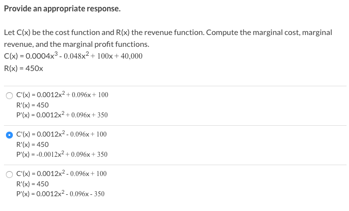 Provide an appropriate response.
Let C(x) be the cost function and R(x) the revenue function. Compute the marginal cost, marginal
revenue, and the marginal profit functions.
C(x) = 0.0004x3 - 0.048x² + 100x + 40,000
R(x) = 450x
C'(x) = 0.0012x2 + 0.096x + 100
R'(x) = 450
P'(x) = 0.0012x2+ 0.096x + 350
C'(x) = 0.0012x2 - 0.096x+ 100
R'(x) = 450
P'(x) = -0.0012x2 + 0.096x + 350
C'(x) = 0.0012x2 -0.096x + 100
R'(x) = 450
P'(x) = 0.0012x2 .0.096x - 350
