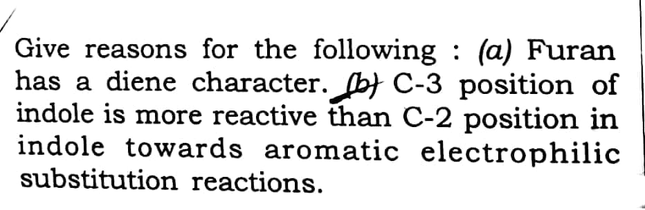 Give reasons for the following : (a) Furan
has a diene character. b} C-3 position of
indole is more reactive than C-2 position in
indole towards aromatic electrophilic
substitution reactions.
