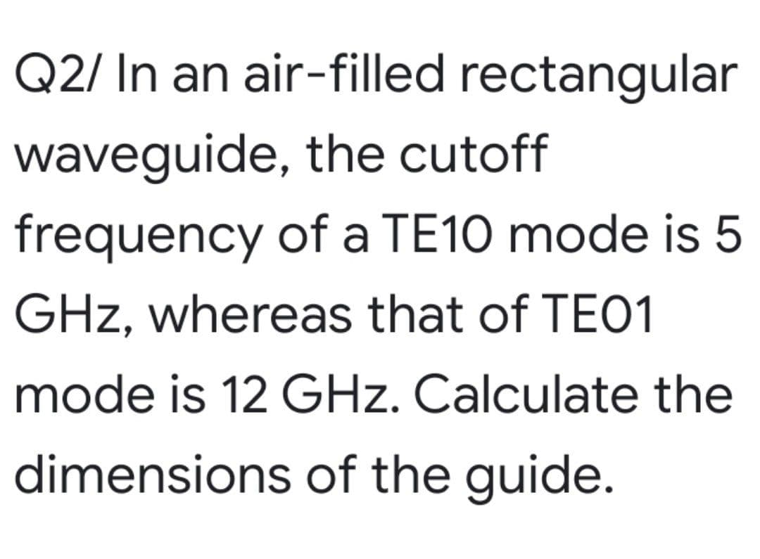 Q2/ In an air-filled rectangular
waveguide, the cutoff
frequency of a TE10 mode is 5
GHz, whereas that of TEO1
mode is 12 GHz. Calculate the
dimensions of the guide.
