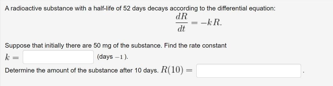 A radioactive substance with a half-life of 52 days decays according to the differential equation:
dR
-kR.
dt
Suppose that initially there are 50 mg of the substance. Find the rate constant
k =
(days -1).
Determine the amount of the substance after 10 days. R(10) =
