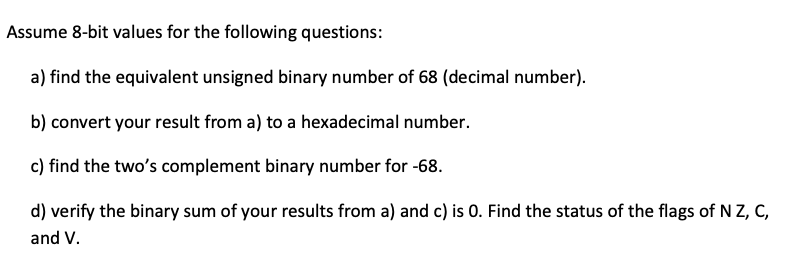 Assume 8-bit values for the following questions:
a) find the equivalent unsigned binary number of 68 (decimal number).
b) convert your result from a) to a hexadecimal number.
c) find the two's complement binary number for -68.
d) verify the binary sum of your results from a) and c) is 0. Find the status of the flags of N Z, C,
and V.
