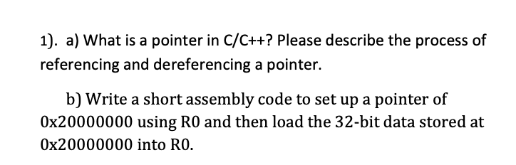1). a) What is a pointer in C/C++? Please describe the process of
referencing and dereferencing a pointer.
b) Write a short assembly code to set up a pointer of
0x20000000 using RO and then load the 32-bit data stored at
Ox20000000 into RO.

