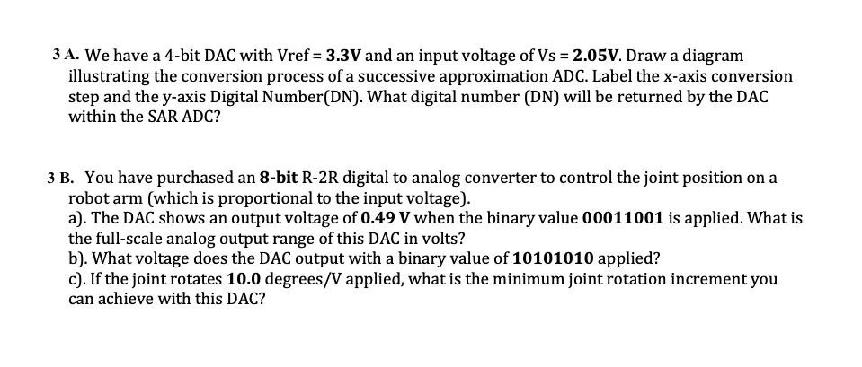 3 A. We have a 4-bit DAC with Vref = 3.3V and an input voltage of Vs = 2.05V. Draw a diagram
illustrating the conversion process of a successive approximation ADC. Label the x-axis conversion
step and the y-axis Digital Number(DN). What digital number (DN) will be returned by the DAC
within the SAR ADC?
3 B. You have purchased an 8-bit R-2R digital to analog converter to control the joint position on a
robot arm (which is proportional to the input voltage).
a). The DAC shows an output voltage of 0.49 V when the binary value 00011001 is applied. What is
the full-scale analog output range of this DAC in volts?
b). What voltage does the DAC output with a binary value of 10101010 applied?
c). If the joint rotates 10.0 degrees/V applied, what is the minimum joint rotation increment you
can achieve with this DAC?
