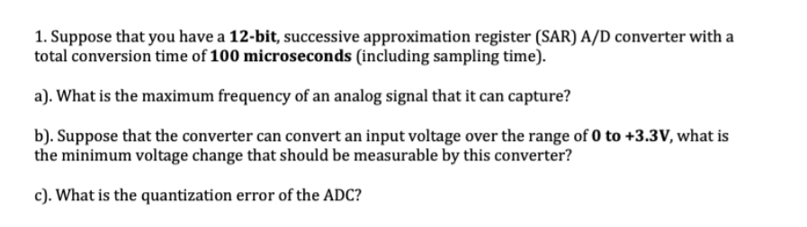 1. Suppose that you have a 12-bit, successive approximation register (SAR) A/D converter with a
total conversion time of 100 microseconds (including sampling time).
a). What is the maximum frequency of an analog signal that it can capture?
b). Suppose that the converter can convert an input voltage over the range of 0 to +3.3V, what is
the minimum voltage change that should be measurable by this converter?
c). What is the quantization error of the ADC?

