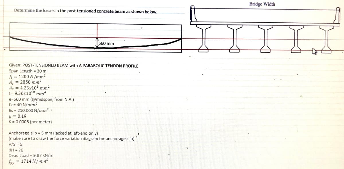 Determine the losses in the post-tensioned concrete beam as shown below.
560 mm
Given: POST-TENSIONED BEAM with A PARABOLIC TENDON PROFILE
Span Length = 20 m
fi = 1200 N/mm²
A, = 2850 mm²
Ac 4.23x105 mm²
1=9.36x10¹0 mm
e-560 mm (@midspan, from N.A.)
fc= 40 N/mm²
Es = 210,000 N/mm²
μ = 0.19
K = 0.0005 (per meter)
Anchorage slip = 5 mm (jacked at left-end only).
(make sure to draw the force variation diagram for anchorage slip)
V/S= 6
RH = 70
Dead Load 9.97 kN/m
fpy = 1714 N/mm²
Bridge Width
III