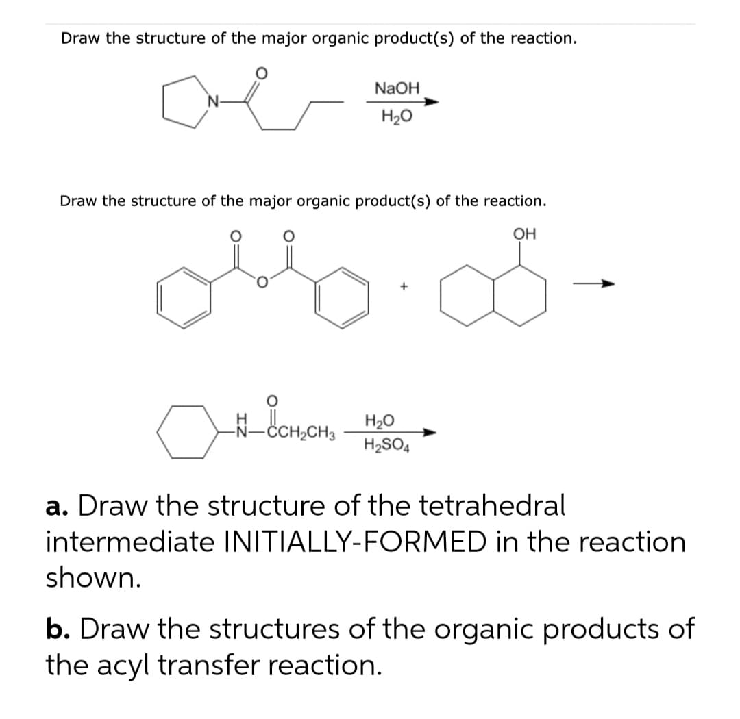 Draw the structure of the major organic product(s) of the reaction.
NaOH
H20
Draw the structure of the major organic product(s) of the reaction.
OH
donon
H2O
H2SO4
CH3
a. Draw the structure of the tetrahedral
intermediate INITIALLY-FORMED in the reaction
shown.
b. Draw the structures of the organic products of
the acyl transfer reaction.
