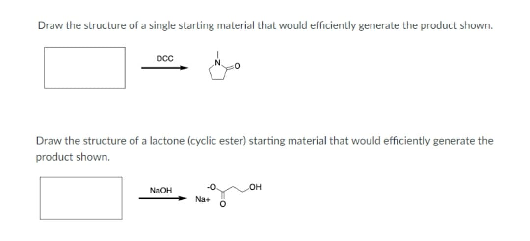 Draw the structure of a single starting material that would efficiently generate the product shown.
DCC
Draw the structure of a lactone (cyclic ester) starting material that would efficiently generate the
product shown.
-0.
NaOH
HO
Na+
