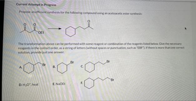 Current Attempt in Progress
Propose an efficient synthesis for the following compound using an acetoacetic ester synthesis:
OEt
The transformation above can be performed with some reagent or combination of the reagents listed below. Give the necessary
reagents in the correct order, as a string of letters (without spaces or punctuation, such as "EBF"). If there is more than one correct
solution, provide just one answer.
Br
Br
Br
A.
B.
Br
D. HO', heat
E. NaOEt
