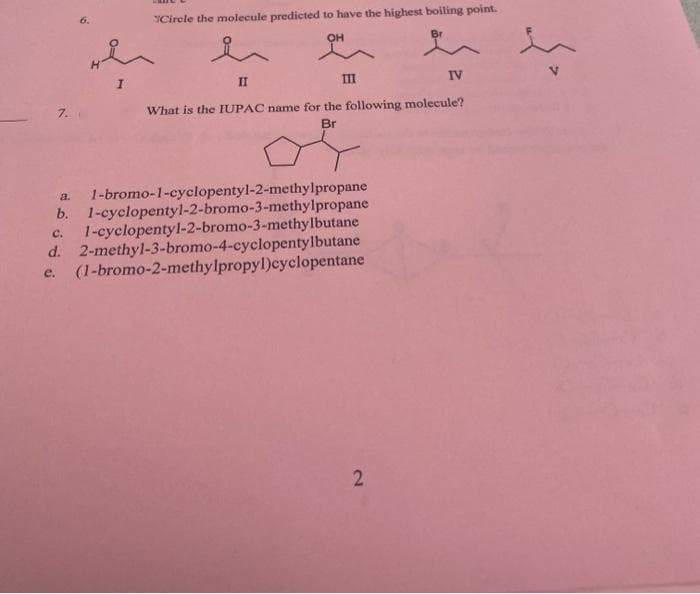 Cirele the molecule predicted to have the highest boiling point.
OH
Br
II
II
IV
7.
What is the IUPAC name for the following molecule?
Br
1-bromo-1-cyclopentyl-2-methylpropane
b. 1-cyclopentyl-2-bromo-3-methylpropane
1-cyclopentyl-2-bromo-3-methylbutane
d. 2-methyl-3-bromo-4-cyclopentylbutane
(1-bromo-2-methylpropyl)cyclopentane
a.
C.
e.
