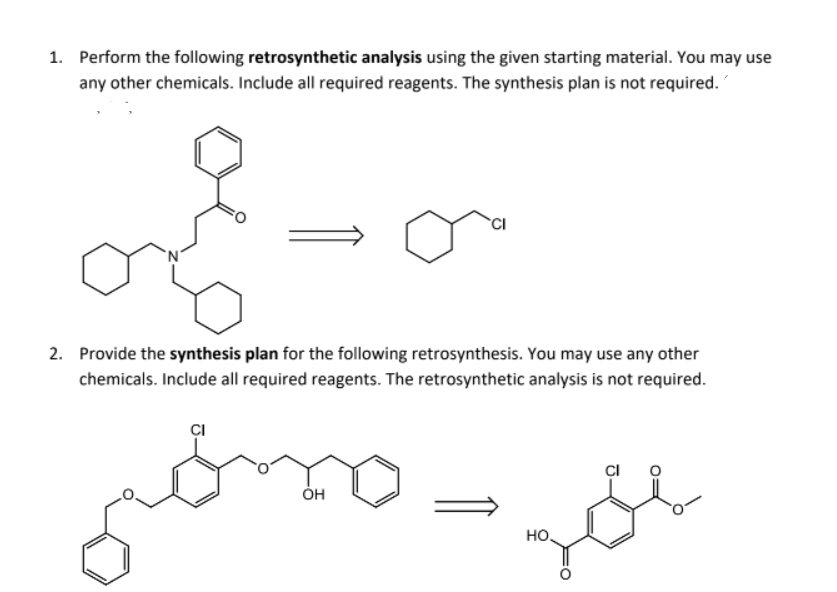 1. Perform the following retrosynthetic analysis using the given starting material. You may use
any other chemicals. Include all required reagents. The synthesis plan is not required.
CI
2. Provide the synthesis plan for the following retrosynthesis. You may use any other
chemicals. Include all required reagents. The retrosynthetic analysis is not required.
CI
ÓH
но.
