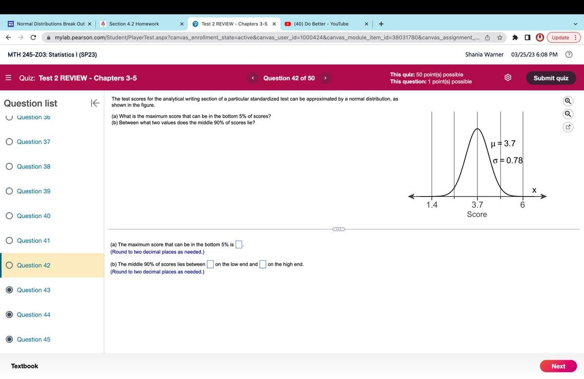 Normal Distributions Break Out X
с
MTH 245-Z03: Statistics I (SP23)
= Quiz: Test 2 REVIEW - Chapters 3-5
Question list
Question 36
O Question 37
O Question 38
O Question 39
O Question 40
Question 41
O Question 42
Question 43
Question 44
Question 45
Textbook
Section 4.2 Homework
mylab.pearson.com/Student/PlayerTest.aspx?canvas_enrollment_state=active&canvas_user_id=1000424&canvas_module_item_id=38031780&canvas_assignment_...
K
X P Test 2 REVIEW - Chapters 3-5 X
(a) What is the maximum score that can be in the bottom 5% of scores?
(b) Between what two values does the middle 90% of scores lie?
(a) The maximum score that can be in the bottom 5% is
(Round to two decimal places as needed.)
(40) Do Better - YouTube
< Question 42 of 50
(b) The middle 90% of scores lies between
(Round to two decimal places as needed.)
The test scores for the analytical writing section of a particular standardized test can be approximated by a normal distribution, as
shown in the figure.
on the low end and
x +
on the high end.
This quiz: 50 point(s) possible
This question: 1 point(s) possible
Shania Warner
1.4
3.7
Score
03/25/23 6:08 PM
μ 3.7
o= 0.78
6
Update:
Submit quiz
X
Next