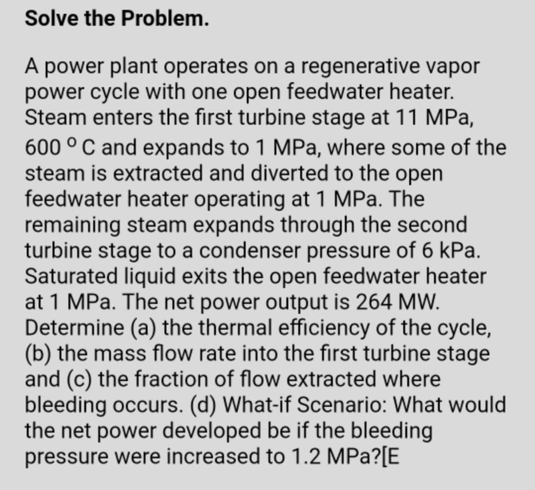 Solve the Problem.
A power plant operates on a regenerative vapor
power cycle with one open feedwater heater.
Steam enters the first turbine stage at 11 MPa,
600 ° C and expands to 1 MPa, where some of the
steam is extracted and diverted to the open
feedwater heater operating at 1 MPa. The
remaining steam expands through the second
turbine stage to a condenser pressure of 6 kPa.
Saturated liquid exits the open feedwater heater
at 1 MPa. The net power output is 264 MW.
Determine (a) the thermal efficiency of the cycle,
(b) the mass flow rate into the first turbine stage
and (c) the fraction of flow extracted where
bleeding occurs. (d) What-if Scenario: What would
the net power developed be if the bleeding
pressure were increased to 1.2 MPa?[E
