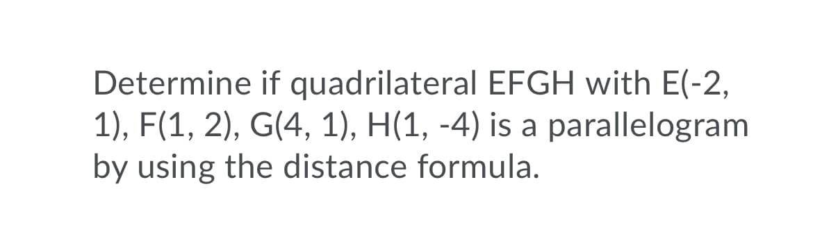 Determine if quadrilateral EFGH with E(-2,
1), F(1, 2), G(4, 1), H(1, -4) is a parallelogram
by using the distance formula.
