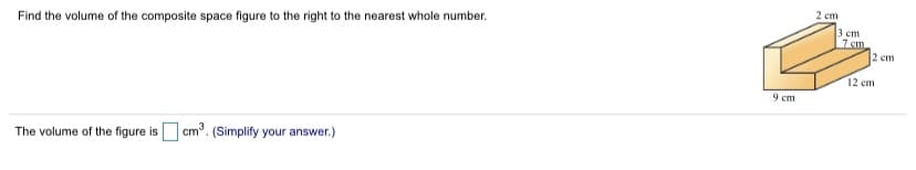 2 cm
Find the volume of the composite space figure to the right to the nearest whole number.
3 em
7 cm
2 cm
12 cm
9 em
The volume of the figure is cm°. (Simplify your answer.)
