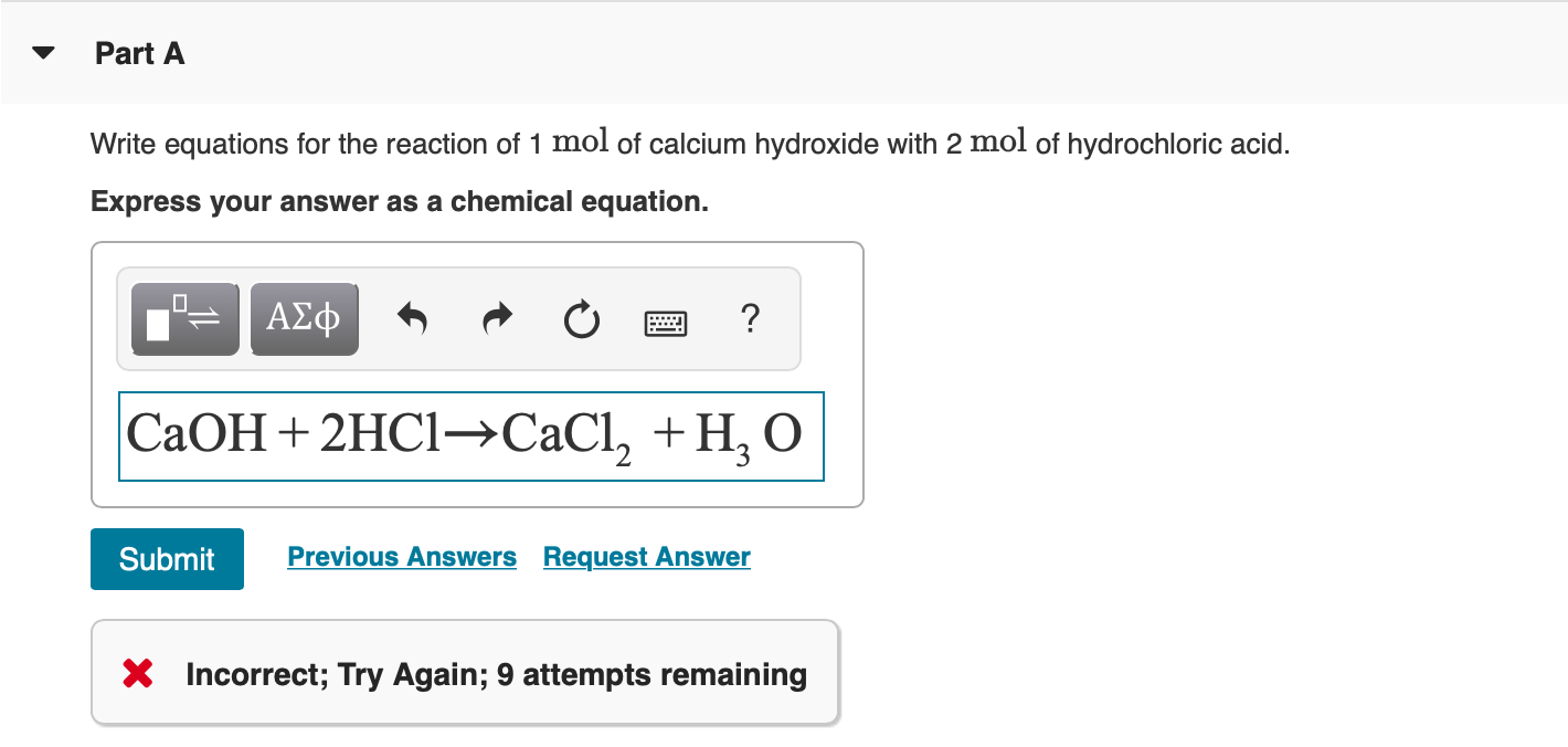 Part A
Write equations for the reaction of 1 mol of calcium hydroxide with 2 mol of hydrochloric acid.
Express your answer as a chemical equation.
ΑΣφ
СаОН + 2HC1—СаCI, + H, о
Previous Answers Request Answer
Submit
Incorrect; Try Again; 9 attempts remaining
