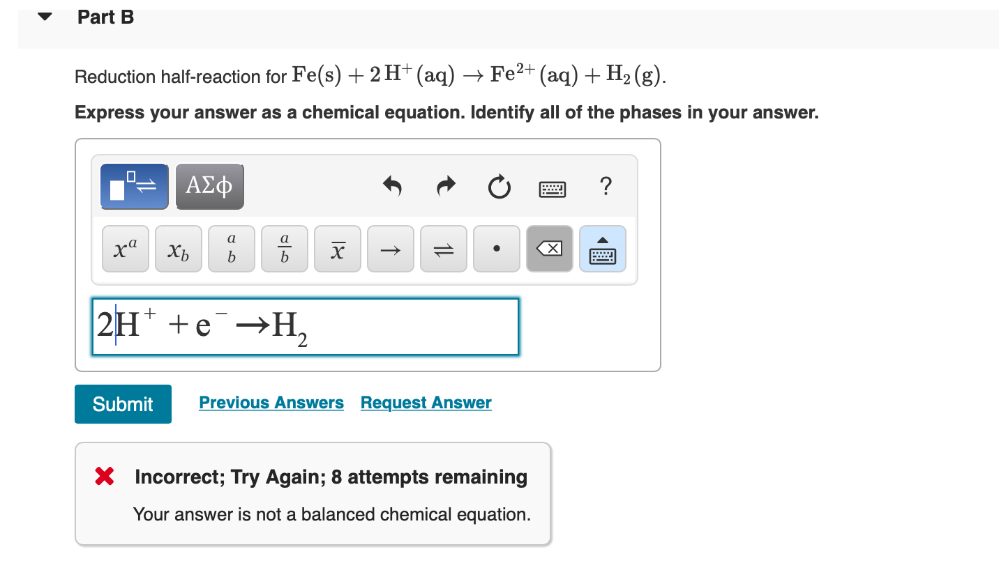 Part B
Reduction half-reaction for Fe(s) + 2 H+ (aq) -> Fe2+(aq) + H2 (g)
Express your answer as a chemical equation. Identify all of the phases in your answer.
ΑΣφ
а
а
xaXb
b
b
2H +e H
Previous Answers Request Answer
Submit
X Incorrect; Try Again; 8 attempts remaining
Your answer is not a balanced chemical equation
11L
