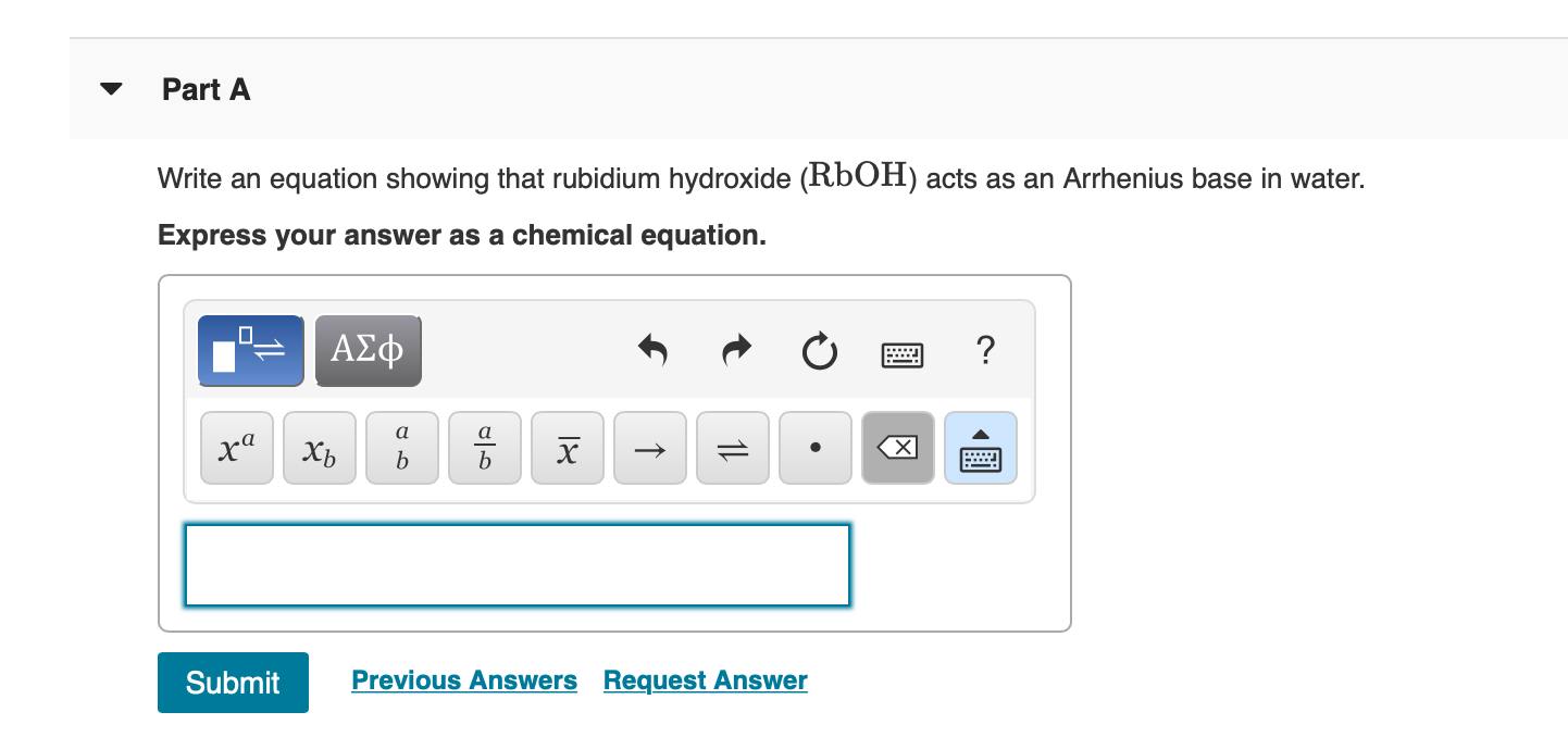 Part A
Write an equation showing that rubidium hydroxide (RbOH) acts as an Arrhenius base in water.
Express your answer as a chemical equation.
ΑΣφ
?
а
а
х
ха
хь
b
b
Previous Answers Request Answer
Submit
1L
