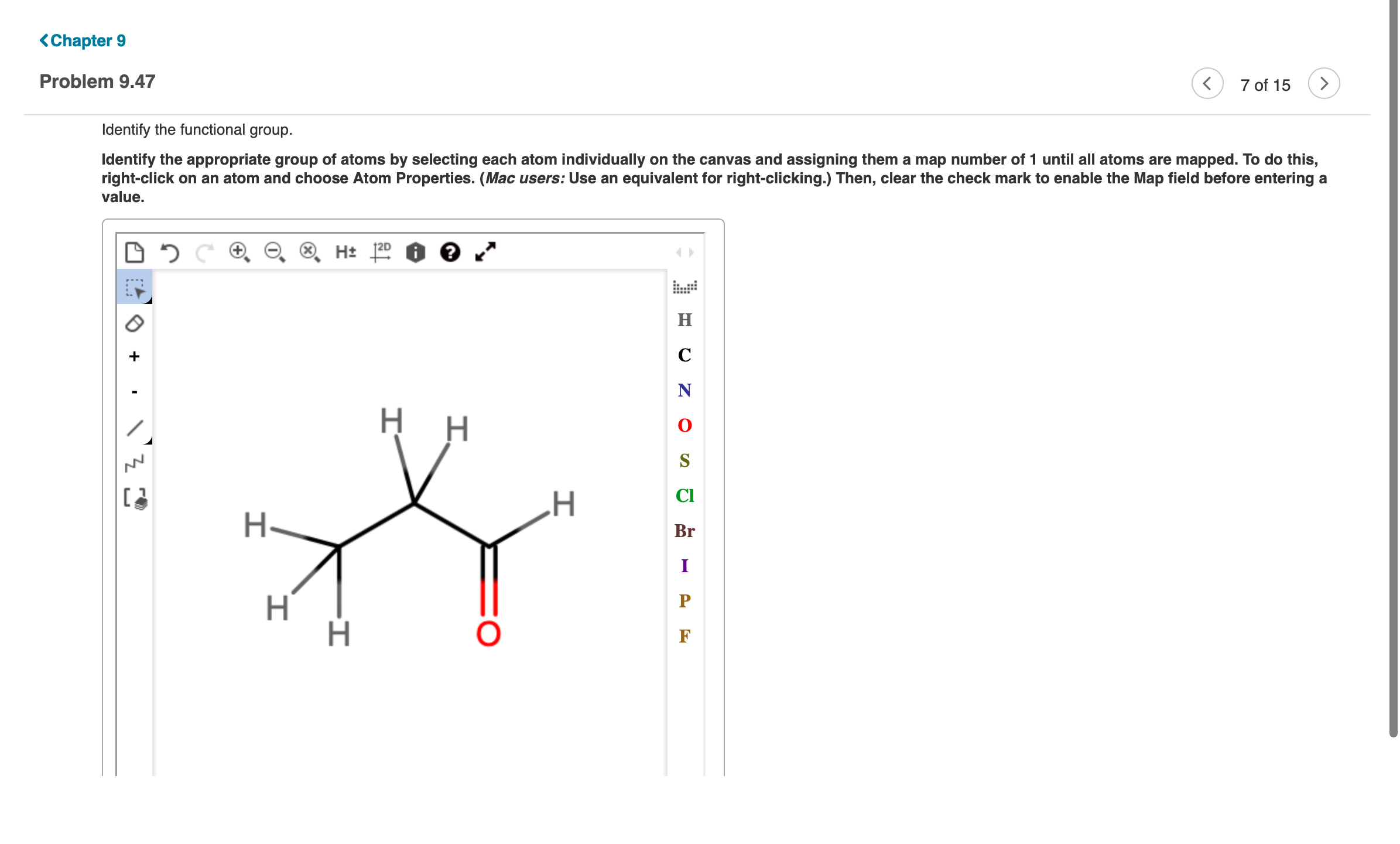 <Chapter 9
Problem 9.47
7 of 15
Identify the functional group.
Identify the appropriate group of atoms by selecting each atom individually on the canvas and assigning them a map number of 1 until all atoms are mapped. To do this,
right-click on an atom and choose Atom Properties. (Mac users: Use an equivalent for right-clicking.) Then, clear the check mark to enable the Map field before entering a
value.
H 120 2
н
C
N
H H
CI
H
H-
Br
I
Н
P
F
로그

