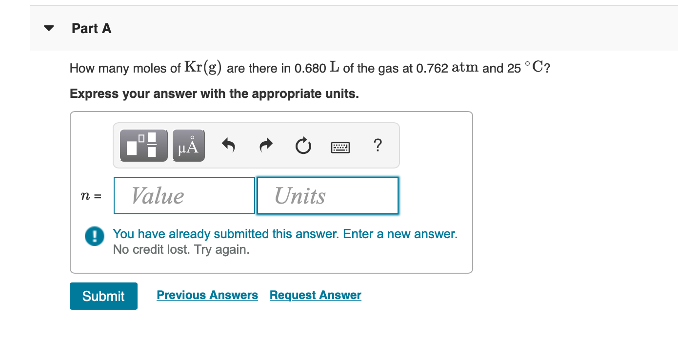 Part A
How many moles of Kr(g) are there in 0.680 L of the gas at 0.762 atm and 25 °C?
Express your answer with the appropriate units.
?
НА
3D и
Value
Units
DYou have already submitted this answer. Enter a new answer.
No credit lost. Try again.
Previous Answers Request Answer
Submit
