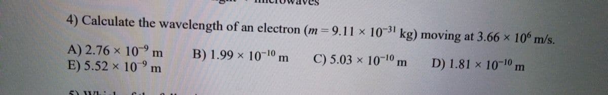 4) Calculate the wavelength of an electron (m 9.11 × 10 kg) moving at 3.66 × 10° m/s.
A) 2.76 x 10°m
E) 5.52 x 10°m
B) 1.99 × 1010 m
C) 5.03 x 1010 m
D) 1.81 x 1010 m
