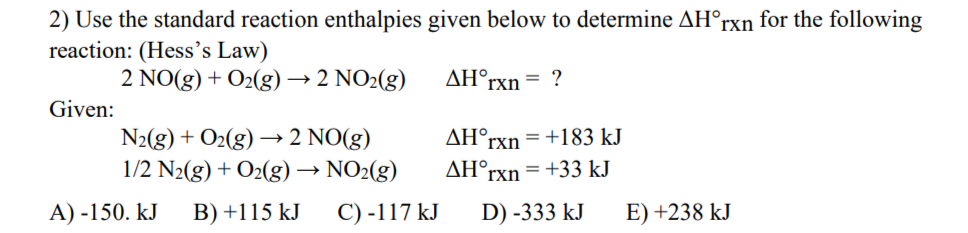2) Use the standard reaction enthalpies given below to determine AH°rxn for the following
reaction: (Hess's Law)
2 NO(g) + O2(g) → 2 NO2(g)
AH°rxn = ?
Given:
N2(g) + O2(g) → 2 NO(g)
1/2 N2(g) + O2(g) → NO2(g)
AH°rxn =+183 kJ
AH°rxn=+33 kJ
A) -150. kJ
B) +115 kJ
C) -117 kJ
D) -333 kJ
E) +238 kJ
