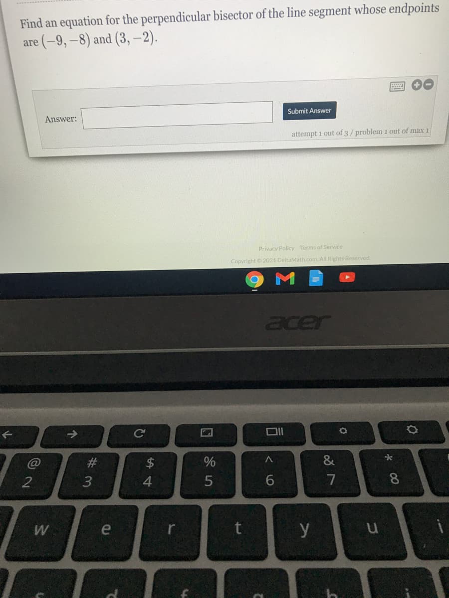 Find an equation for the perpendicular bisector of the line segment whose endpoints
are (-9, -8) and (3,-2).
Submit Answer
Answer:
attempt 1 out of 3/ problem 1 out of max 1
Privacy Policy Terms of Service
Copyright 2021 DeltaMath.com. All Rights Reserved.
acer
$4
&
2
4.
5
7
W
e
y
* 00
# 3
个
