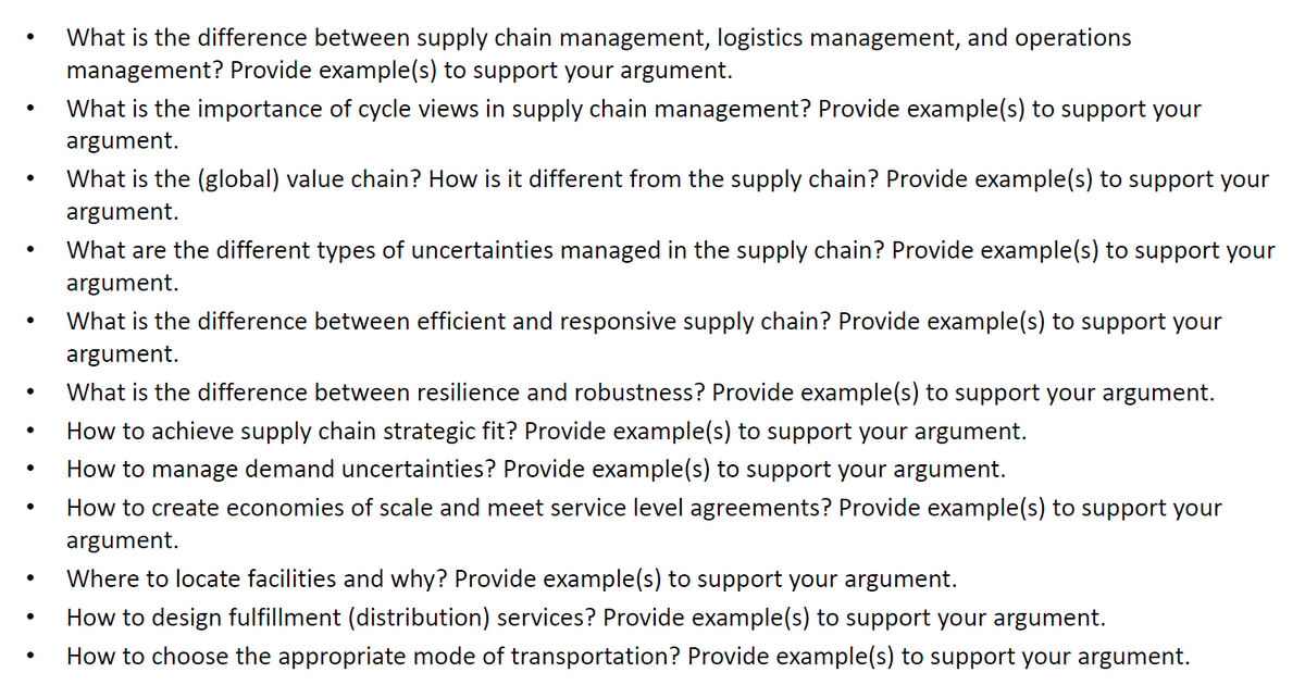 What is the difference between supply chain management, logistics management, and operations
management? Provide example(s) to support your argument.
What is the importance of cycle views in supply chain management? Provide example(s) to support your
argument.
What is the (global) value chain? How is it different from the supply chain? Provide example(s) to support your
argument.
What are the different types of uncertainties managed in the supply chain? Provide example(s) to support your
argument.
What is the difference between efficient and responsive supply chain? Provide example(s) to support your
argument.
What is the difference between resilience and robustness? Provide example(s) to support your argument.
How to achieve supply chain strategic fit? Provide example(s) to support your argument.
How to manage demand uncertainties? Provide example(s) to support your argument.
How to create economies of scale and meet service level agreements? Provide example(s) to support your
argument.
Where to locate facilities and why? Provide example(s) to support your argument.
How to design fulfillment (distribution) services? Provide example(s) to support your argument.
How to choose the appropriate mode of transportation? Provide example(s) to support your argument.
