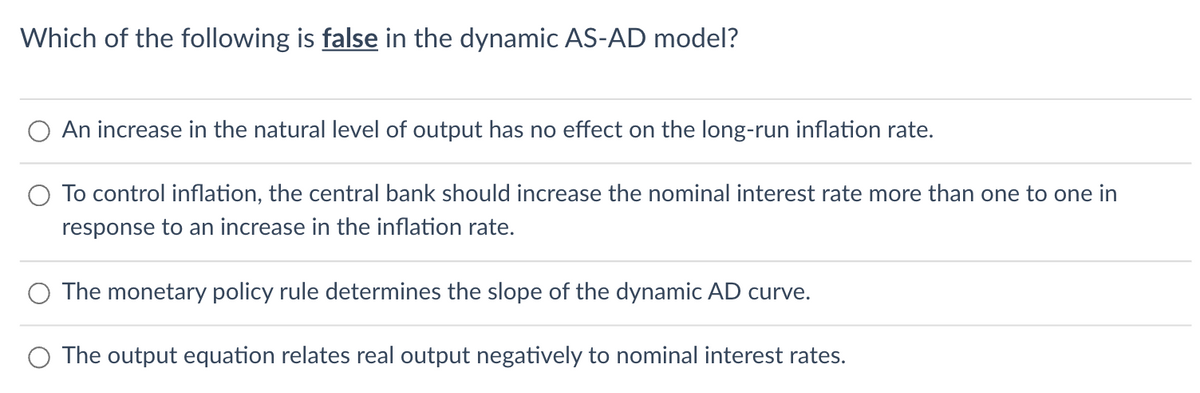 Which of the following is false in the dynamic AS-AD model?
An increase in the natural level of output has no effect on the long-run inflation rate.
To control inflation, the central bank should increase the nominal interest rate more than one to one in
response to an increase in the inflation rate.
The monetary policy rule determines the slope of the dynamic AD curve.
The output equation relates real output negatively to nominal interest rates.
