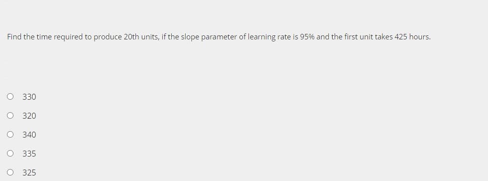 Find the time required to produce 20th units, if the slope parameter of learning rate is 95% and the first unit takes 425 hours.
330
320
O 340
O 335
O 325
ооооо
