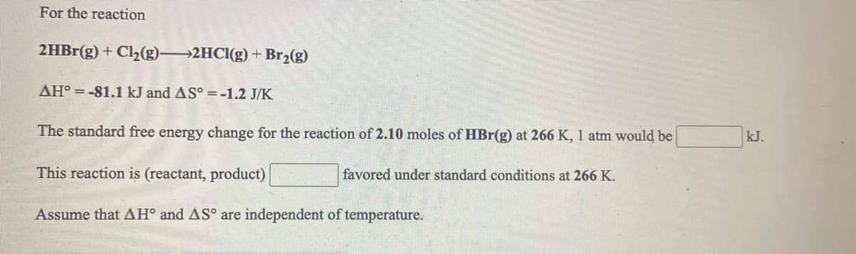 For the reaction
2HB1(g) + C2(g)→2HCI(g) + Br2(g)
AH° = -81.1 kJ and AS° =-1.2 J/K
The standard free energy change for the reaction of 2.10 moles of HBr(g) at 266 K, 1 atm would be
kJ.
This reaction is (reactant, product)
favored under standard conditions at 266 K.
Assume that AH° and AS° are independent of temperature.
