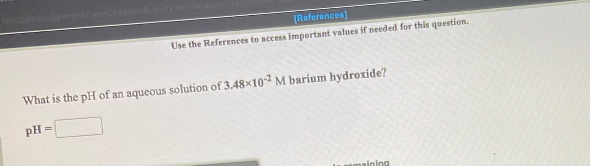 untakcAssanment/takeCova.entActivit y do los arorS
[References]
Use the References to access important values if needed for this question.
What is the pH of an aqueous solution of 3.48×10-2 M barium hydroxide?
pH =
comaining

