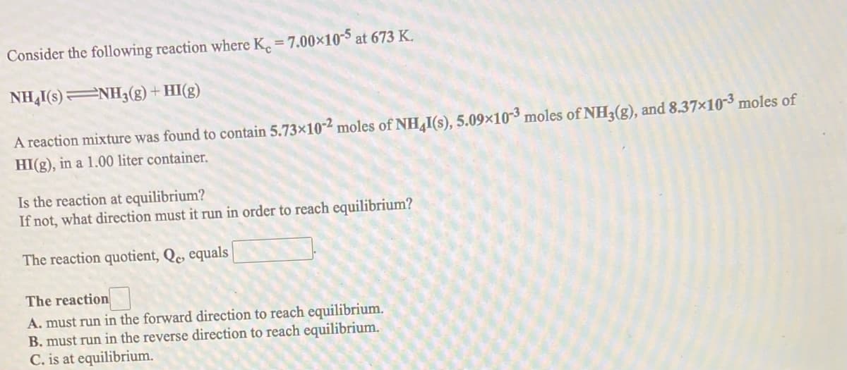 Consider the following reaction where K, 7.00x10-5 at 673 K.
NH,I(s) NH3(g) + HI(g)
A reaction mixture was found to contain 5.73×10-2 moles of NH I(s), 5.09×10-3 moles of NH3(g), and 8.37×103 moles of
HI(g), in a 1.00 liter container.
Is the reaction at equilibrium?
If not, what direction must it run in order to reach equilibrium?
The reaction quotient, Qe equals
The reaction
A. must run in the forward direction to reach equilibrium.
B. must run in the reverse direction to reach equilibrium.
C. is at equilibrium.
